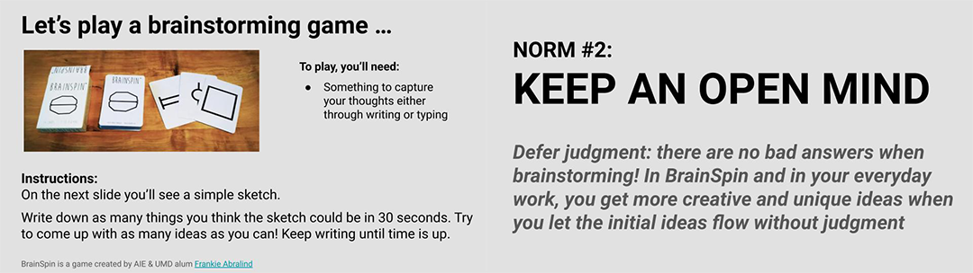 5 Most Highly Rated OPEN 2023 Sessions, slides from BrainSpin; "Let’s play a brainstorming game... To play, you’ll need: • Something to capture your thoughts either through writing or typing Instructions: On the next slide you’ll see a simple sketch. Write down as many things you think the sketch could be in 30 seconds. Try to come up with as many ideas as you can! Keep writing until time is up. BrainSpin is a game created by AIE & UMD alum Frankie Abralind"; "NORM #2: KEEP AN OPEN MIND Defer judgment: there are no bad answers when brainstorming! In BrainSpin and in your everyday work, you get more creative and unique ideas when you let the initial ideas flow without judgment"